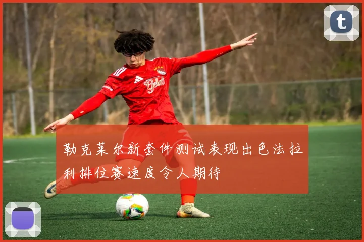勒克莱尔新套件测试表现出色法拉利排位赛速度令人期待