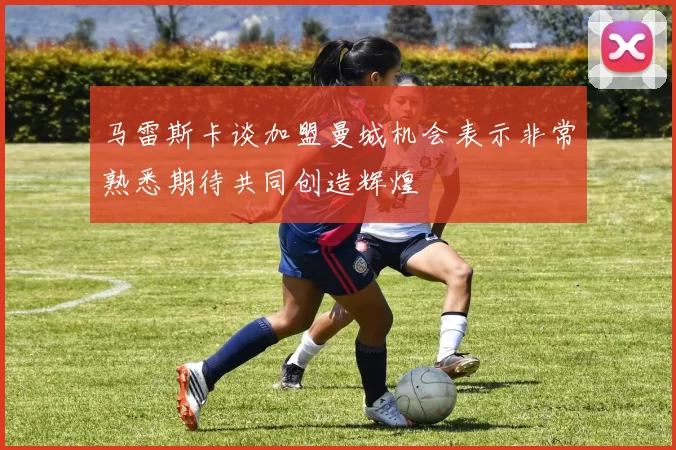 马雷斯卡谈加盟曼城机会表示非常熟悉期待共同创造辉煌