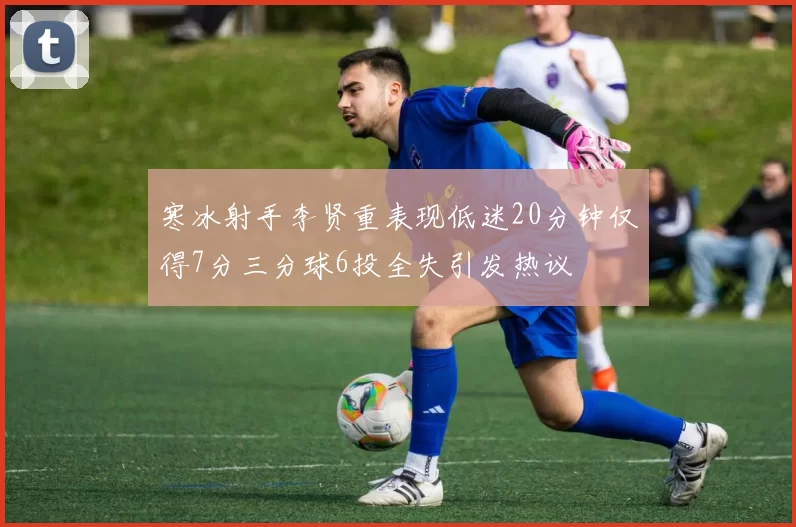 寒冰射手李贤重表现低迷20分钟仅得7分三分球6投全失引发热议