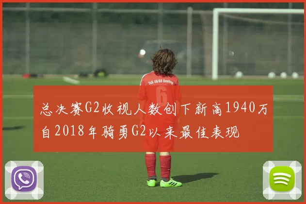 总决赛G2收视人数创下新高1940万自2018年骑勇G2以来最佳表现