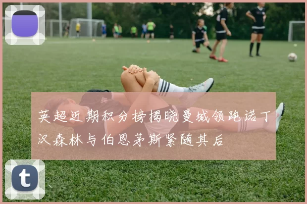 英超近期积分榜揭晓曼城领跑诺丁汉森林与伯恩茅斯紧随其后