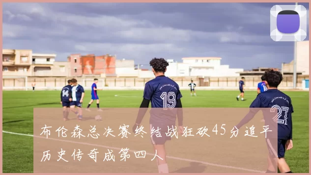 布伦森总决赛终结战狂砍45分追平历史传奇成第四人