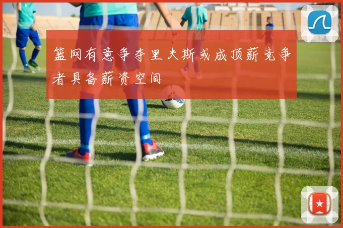 篮网有意争夺里夫斯或成顶薪竞争者具备薪资空间