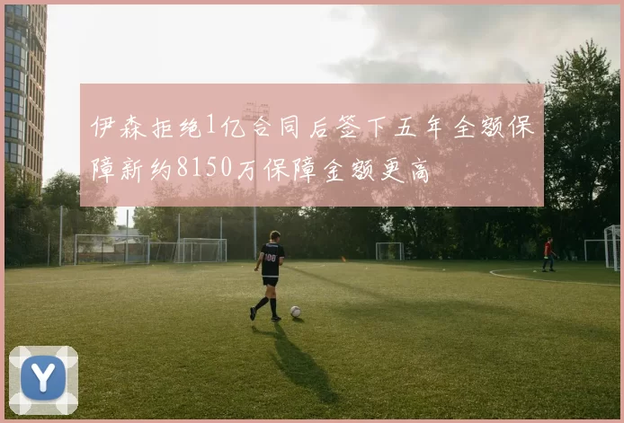 伊森拒绝1亿合同后签下五年全额保障新约8150万保障金额更高