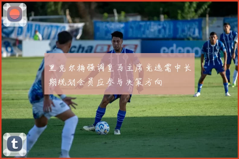 里克尔梅强调皇马主席竞选需中长期规划会员应参与决策方向