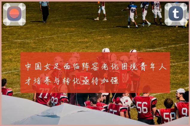 中国女足面临阵容老化困境青年人才培养与转化亟待加强