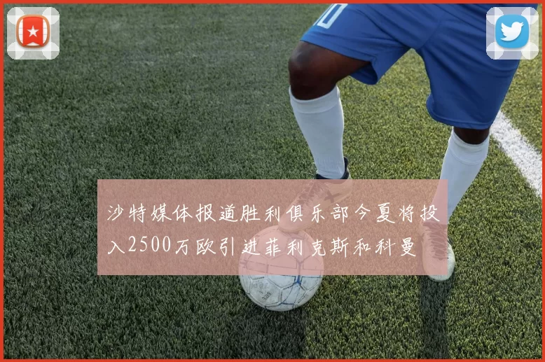 沙特媒体报道胜利俱乐部今夏将投入2500万欧引进菲利克斯和科曼