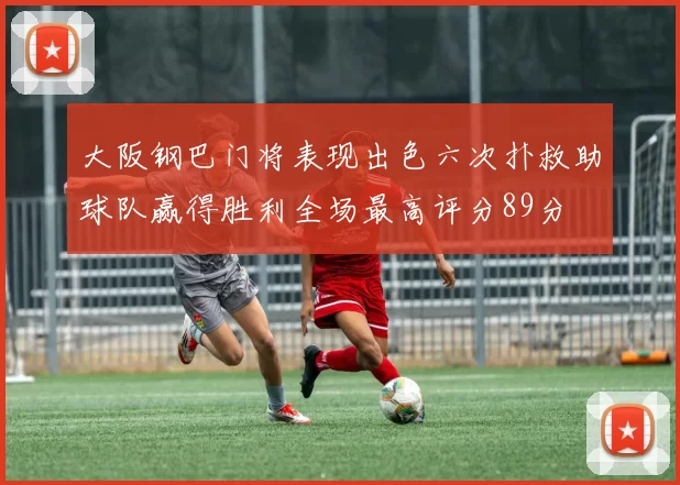 大阪钢巴门将表现出色六次扑救助球队赢得胜利全场最高评分89分