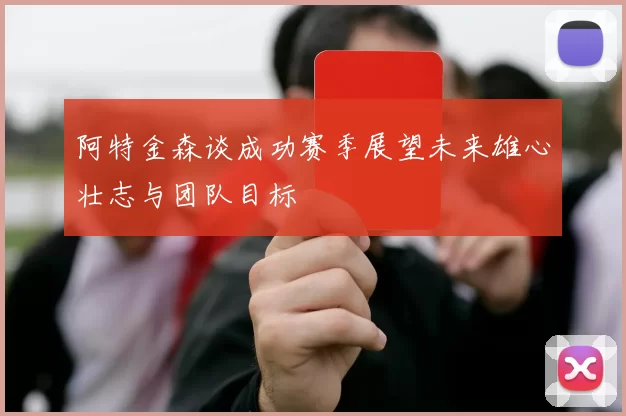 阿特金森谈成功赛季展望未来雄心壮志与团队目标