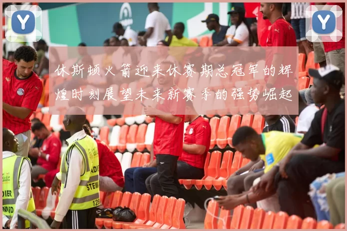 休斯顿火箭迎来休赛期总冠军的辉煌时刻展望未来新赛季的强势崛起