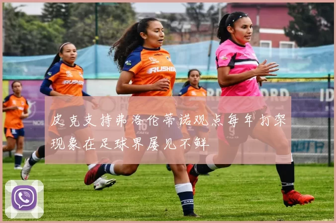皮克支持弗洛伦蒂诺观点每年打架现象在足球界屡见不鲜