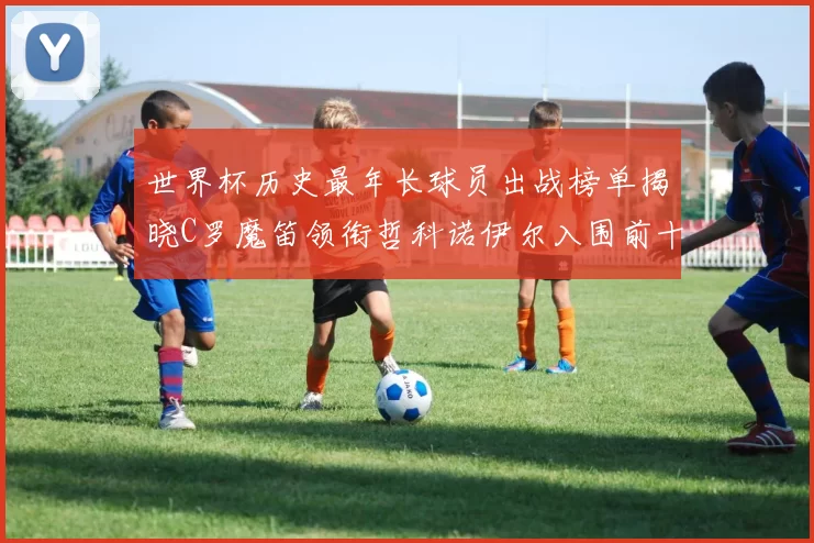 世界杯历史最年长球员出战榜单揭晓C罗魔笛领衔哲科诺伊尔入围前十