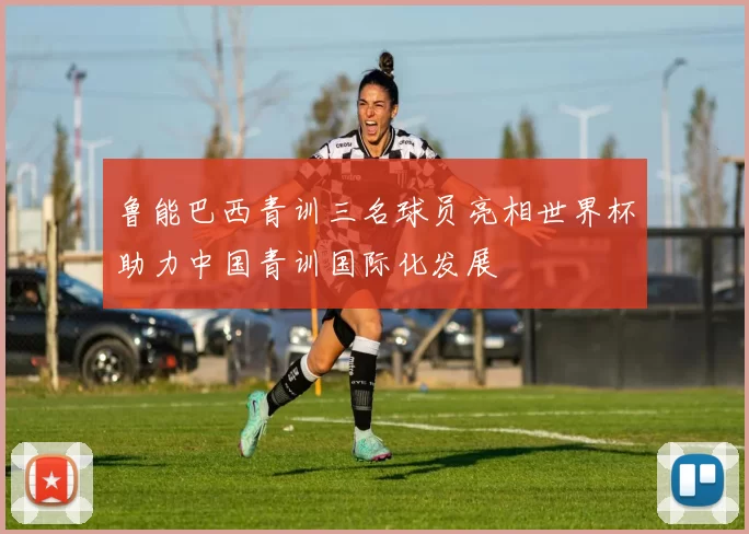 鲁能巴西青训三名球员亮相世界杯助力中国青训国际化发展